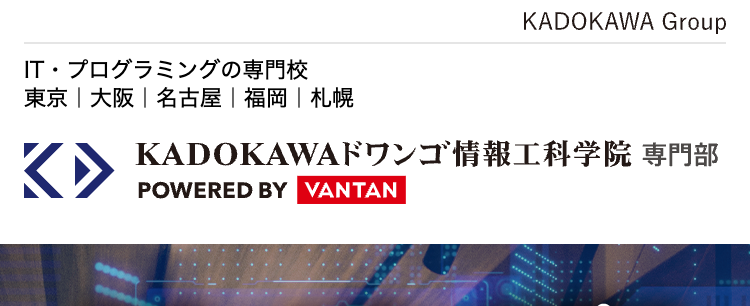 KADOKAWA Group
IT・プログラミングの専門校
東京 | 大阪 | 名古屋 福岡 札幌
K KADOKAWA ドワンゴ情報工科学院 専門部
POWERED BY VANTAN
セキュリティのプロ
バンタンで始めよう
ホワイトハッカーを目指すなら
KADOKAWA
ドワンゴ情報工科学院