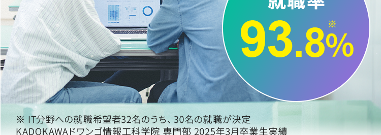 KADOKAWA Group
IT・プログラミングの専門校
東京 | 大阪 名古屋 福岡 札幌
KADOKAWAドワンゴ情報工科学院 専門部
POWERED BY VANTAN
最先端の技術を学び
エンジニアの未来を
切り拓く
2026年4月 札幌校開校
就職率
93.8%

現役エンジニア・
デザイナーが講師のプログラミング・IT専門校
エンジニアになりたい人の、 「なれる場所」。