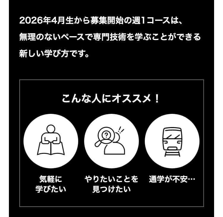 2026年4月生から募集開始の週1コースは、
無理のないペースで専門技術を学ぶことができる
新しい学び方です。
こんな人にオススメ!
NOI
気軽に
やりたいことを 通学が不安…
学びたい
見つけたい