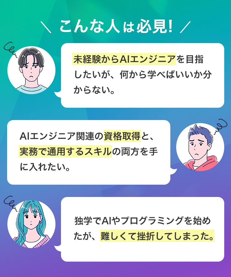 Can
\ こんな人は必見! /
未経験からAIエンジニアを目指
したいが、何から学べばいいか分
からない。
AIエンジニア関連の資格取得と、
実務で通用するスキルの両方を手
に入れたい。
Cam
独学でAIやプログラミングを始め
たが、難しくて挫折してしまった。