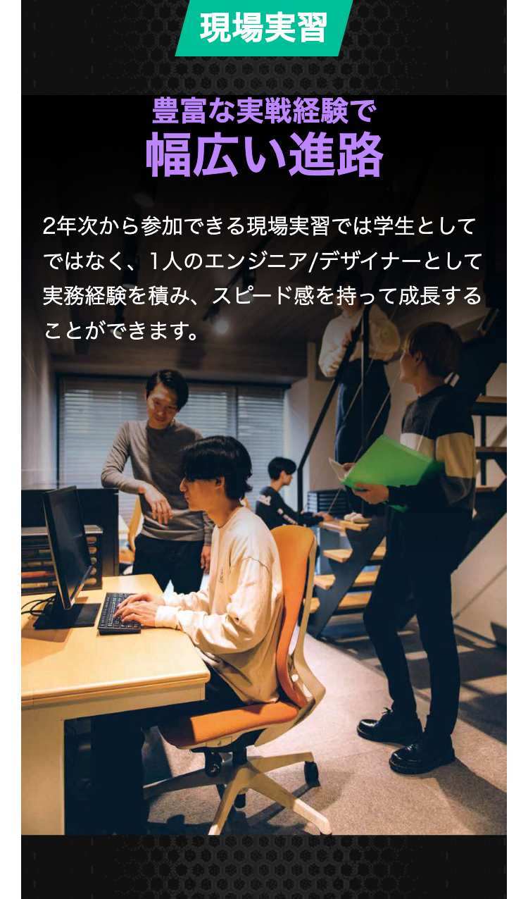 現場実習
豊富な実戦経験で
幅広い進路
2年次から参加できる現場実習では学生として
ではなく、1人のエンジニア/デザイナーとして
実務経験を積み、 スピード感を持って成長する
ことができます。