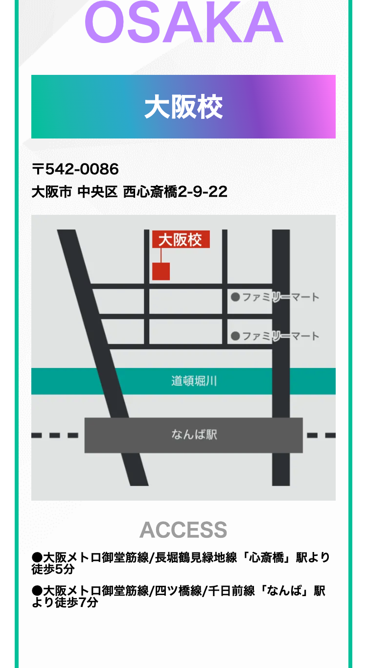 OSAKA
大阪校
T542-0086
大阪市中央区西心斎橋2-9-22
大阪校
道頓堀川
なんば駅
ファミリーマート
●ファミリーマート
ACCESS
●大阪メトロ御堂筋線/長堀鶴見緑地線「心斎橋」駅より
徒歩5分
●大阪メトロ御堂筋線/四ツ橋線/千日前線「なんば」駅
より徒歩7分