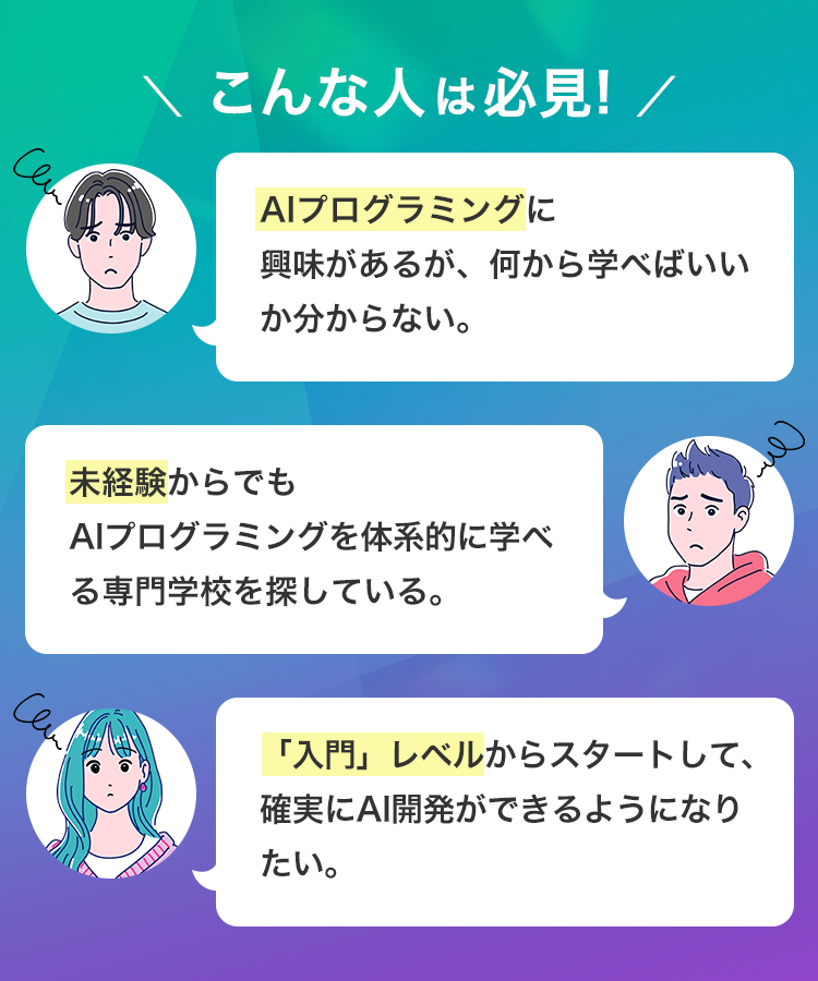 Can
\ こんな人は必見! /
AIプログラミングに
興味があるが、 何から学べばいい
か分からない。
未経験からでも
AIプログラミングを体系的に学べ
る専門学校を探している。
Cen
「入門」 レベルからスタートして、
確実にAI開発ができるようになり
たい。