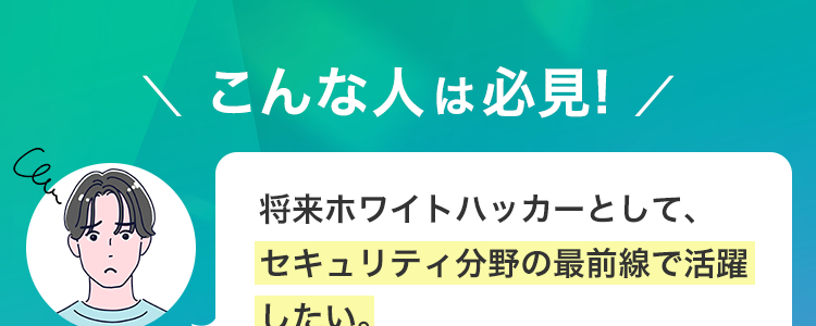 Can
\ こんな人は必見! /
将来ホワイトハッカーとして、
セキュリティ分野の最前線で活躍
したい。
独学では限界を感じており、
プロから直接指導を受けたい。
Cen
CCNAセキュリティなどで基礎は
学んだが、さらに実践的な攻撃・
防御技術を身につけたい。