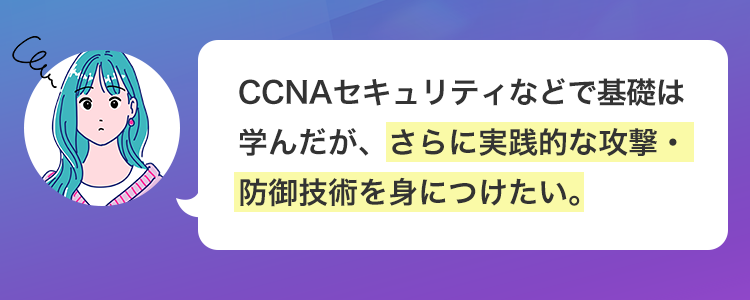 Can
\ こんな人は必見! /
将来ホワイトハッカーとして、
セキュリティ分野の最前線で活躍
したい。
独学では限界を感じており、
プロから直接指導を受けたい。
Cen
CCNAセキュリティなどで基礎は
学んだが、さらに実践的な攻撃・
防御技術を身につけたい。