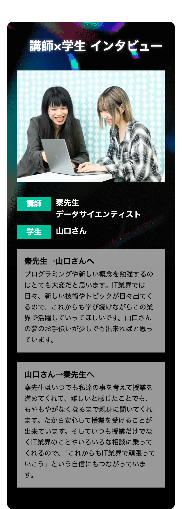講師×学生 インタビュー
講師
秦先生
データサイエンティスト
学生 山口さん
秦先生→山口さんへ
プログラミングや新しい概念を勉強するの
はとても大変だと思います。 IT業界では
日々、新しい技術やトピックが日々出てく
るので、これからも学び続けながらこの業
界で活躍していってほしいです。 山口さん
の夢のお手伝いが少しでも出来ればと思っ
ています。
山口さん→秦先生へ
秦先生はいつでも私達の事を考えて授業を
進めてくれて、難しいと感じたことでも、
もやもやがなくなるまで親身に聞いてくれ
ます。 たから安心して授業を受けることが
出来ています。 そしていつも授業だけでな
<IT業界のことやいろいろな相談に乗って
くれるので、「これからもIT業界で頑張って
いこう」という自信にもつながっていま
す。