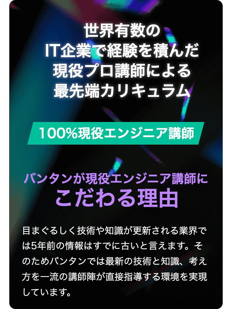 世界有数の
IT企業で経験を積んだ
現役プロ講師による
最先端カリキュラム
100%現役エンジニア講師
バンタンが現役エンジニア講師に
こだわる理由
目まぐるしく技術や知識が更新される業界で
は5年前の情報はすでに古いと言えます。 そ
のためバンタンでは最新の技術と知識、考え
方を一流の講師陣が直接指導する環境を実現
しています。