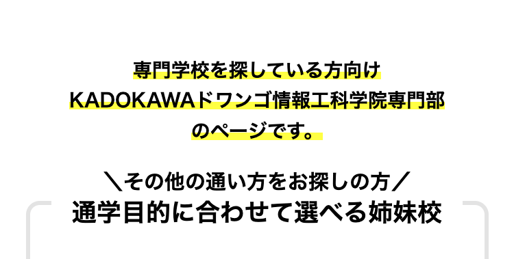 専門学校を探している方向け
KADOKAWAドワンゴ情報工科学院専門部
のページです。
その他の通い方をお探しの方/
通学目的に合わせて選べる姉妹校