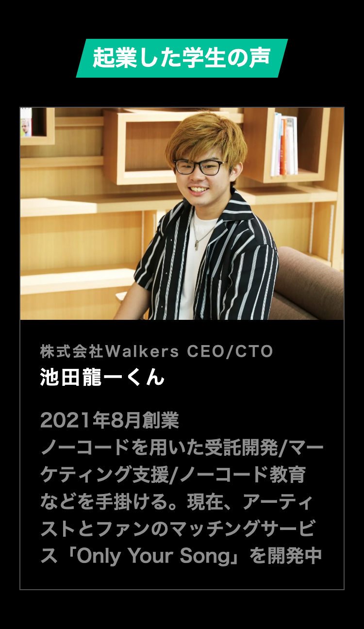 起業した学生の声
株式会社Walkers CEO/CTO
池田龍一くん
2021年8月創業
ノーコードを用いた受託開発/マー
ケティング支援/ノーコード教育
などを手掛ける。 現在、 アーティ
ストとファンのマッチングサービ
ス 「Only Your Song」 を開発中
