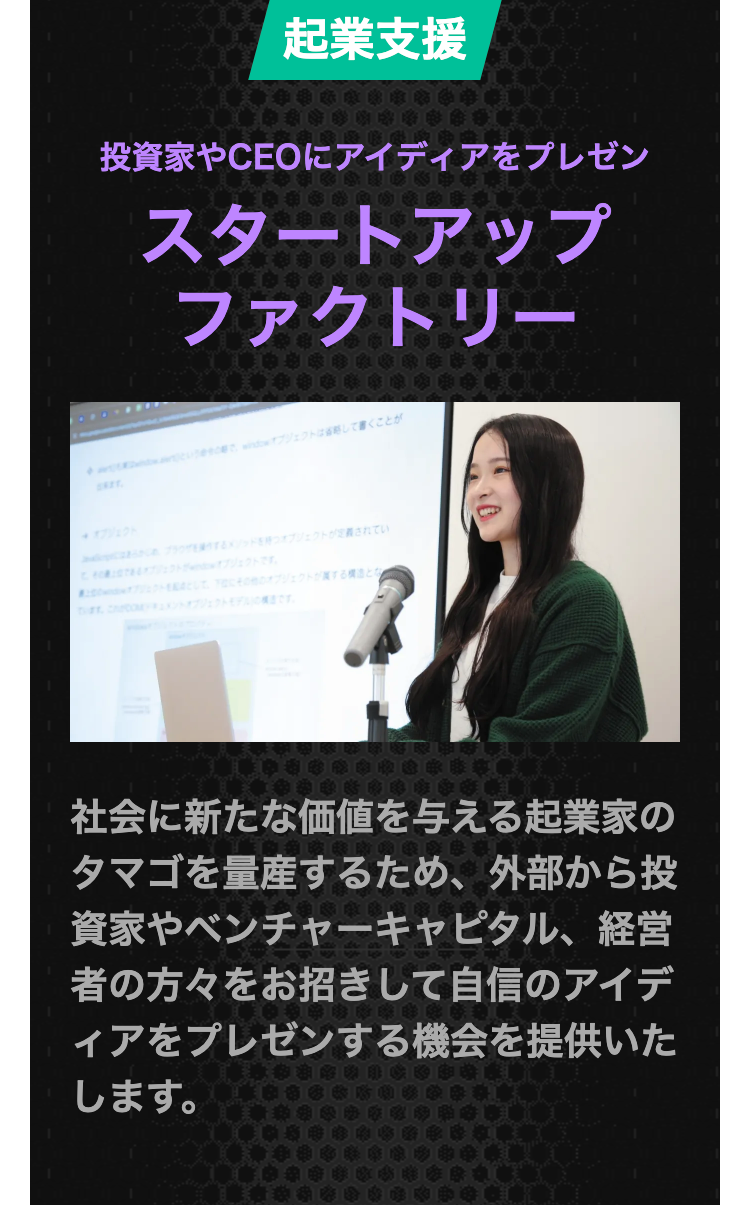 起業支援
投資家やCEOにアイディアをプレゼン
スタートアップ
ファクトリー
wオブジェクトは省略して書くことが
出来ます。
オプジェクト
メソッドを持つオブジェクトが定義されてい
オブジェクトです。
プリュウのオブジェクトがするとな
ます。モデルです。
社会に新たな価値を与える起業家の
タマゴを量産するため、 外部から投
資家やベンチャーキャピタル、経営
者の方々をお招きして自信のアイデ
ィアをプレゼンする機会を提供いた
します。