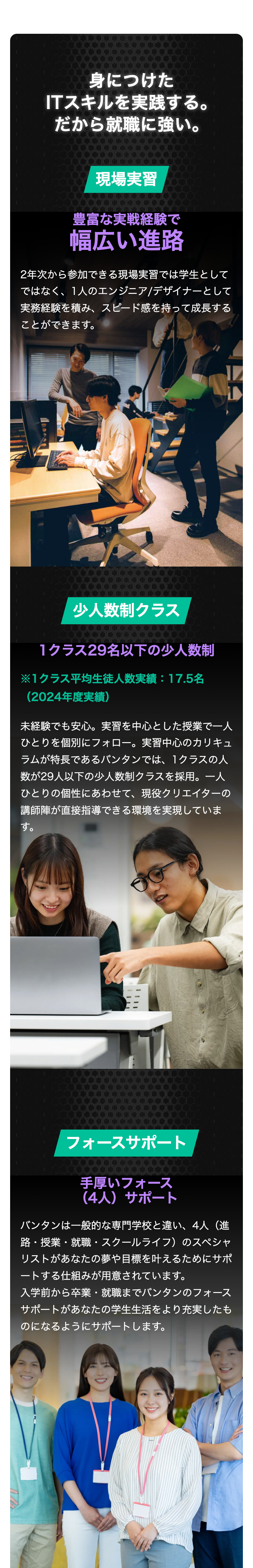 身につけた
ITスキルを実践する。
だから就職に強い。
現場実習
豊富な実戦経験で
幅広い進路
2年次から参加できる現場実習では学生として
ではなく、1人のエンジニア/デザイナーとして
実務経験を積み、スピード感を持って成長する
ことができます。
少人数制クラス
1クラス29名以下の少人数制
※1クラス平均生徒人数実績: 17.5名
(2024年度実績)
未経験でも安心。 実習を中心とした授業で一人
ひとりを個別にフォロー。実習中心のカリキュ
ラムが特長であるバンタンでは、1クラスの人
数が29人以下の少人数制クラスを採用。一人
ひとりの個性にあわせて、現役クリエイターの
講師陣が直接指導できる環境を実現していま
す。
フォースサポート
手厚いフォース
(4人) サポート
バンタンは一般的な専門学校と違い、4人(進
路・授業・就職・スクールライフ)のスペシャ
リストがあなたの夢や目標を叶えるためにサポ
ートする仕組みが用意されています。
入学前から卒業・就職までバンタンのフォース
サポートがあなたの学生生活をより充実したも
のになるようにサポートします。