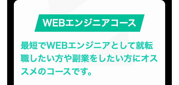 WEBエンジニアコース
最短でWEBエンジニアとして就転
職したい方や副業をしたい方にオス
スメのコースです。