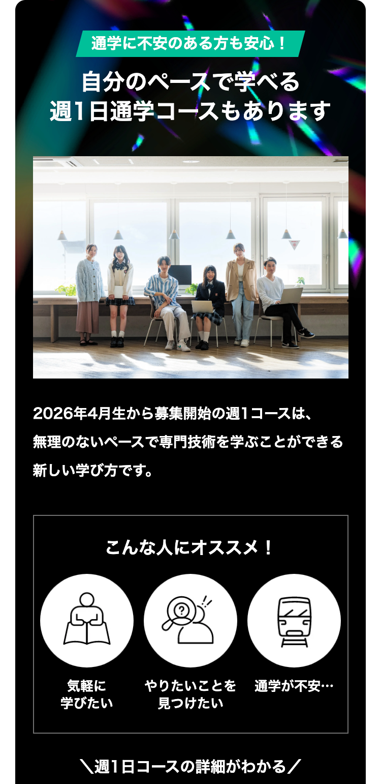 通学に不安のある方も安心!
自分のペースで学べる
週1日通学コースもあります
2026年4月生から募集開始の週1コースは、
無理のないペースで専門技術を学ぶことができる
新しい学び方です。
こんな人にオススメ!
IN
気軽に
やりたいことを 通学が不安・・・
学びたい
見つけたい
週1日コースの詳細がわかる/
