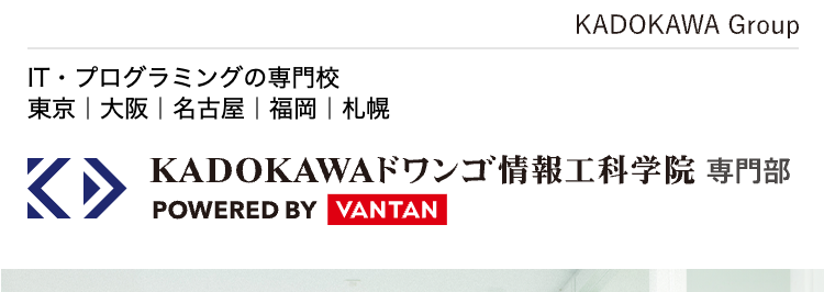 KADOKAWA Group
IT・プログラミングの専門校
東京 | 大阪 名古屋 福岡 札幌
KADOKAWAドワンゴ情報工科学院 専門部
POWERED BY VANTAN
最先端の技術を学び
エンジニアの未来を
切り拓く
2026年4月 札幌校開校
就職率
93.8%

現役エンジニア・
デザイナーが講師のプログラミング・IT専門校
エンジニアになりたい人の、 「なれる場所」。