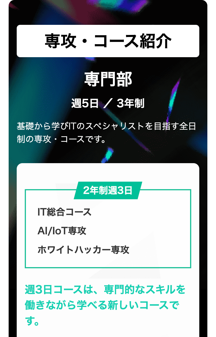 専攻・コース紹介
専門部
週5日 / 3年制
基礎から学びITのスペシャリストを目指す全日
制の専攻・コースです。
2年制週3日
IT総合コース
Al/loT専攻
ホワイトハッカー専攻
週3日コースは、専門的なスキルを
働きながら学べる新しいコースで
す。