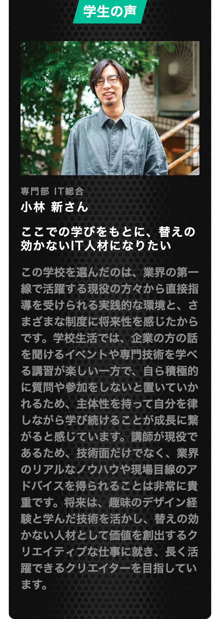 学生の声
専門部 IT総合
小林 新さん
ここでの学びをもとに、替えの
効かないIT人材になりたい
この学校を選んだのは、業界の第一
線で活躍する現役の方々から直接指
導を受けられる実践的な環境と、さ
まざまな制度に将来性を感じたから
です。 学校生活では、企業の方の話
を聞けるイベントや専門技術を学べ
る講習が楽しい一方で、自ら積極的
に質問や参加をしないと置いていか
れるため、 主体性を持って自分を律
しながら学び続けることが成長に繋
がると感じています。 講師が現役で
あるため、 技術面だけでなく、 業界
のリアルなノウハウや現場目線のア
ドバイスを得られることは非常に貴
重です。将来は、趣味のデザイン経
験と学んだ技術を活かし、替えの効
かない人材として価値を創出するク
リエイティブな仕事に就き、長く活
躍できるクリエイターを目指してい
ます。
