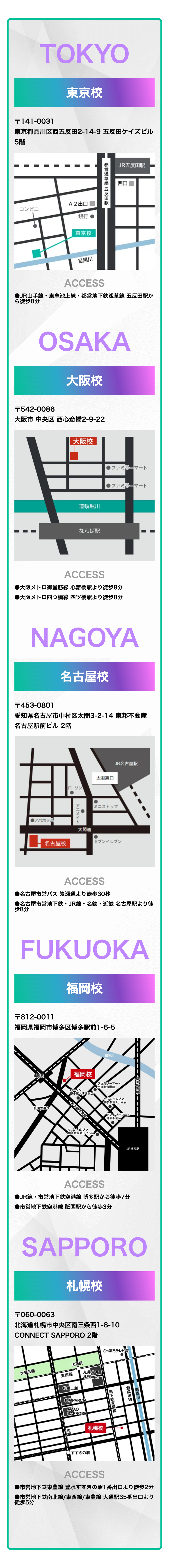 TOKYO
東京校
T141-0031
東京都品川区西五反田2-14-9 五反田ケイズビル
5階
A2出口
コンビニ
銀行
東京校
都営浅草線 五反田駅
JR五反田駅
西口
目黒川
ACCESS
●JR山手線 東急池上線 都営地下鉄浅草線 五反田駅か
ら徒歩8分
OSAKA
大阪校
T542-0086
大阪市中央区西心斎橋2-9-22
大阪校
道頓堀川
なんば駅
●ファミリーマート
■ファミリーマート
ACCESS
●大阪メトロ御堂筋線 心斎橋駅より徒歩8分
●大阪メトロ四つ橋線 四ツ橋駅より徒歩8分
NAGOYA
名古屋校
+453-0801
愛知県名古屋市中村区太閤3-2-14 東邦不動産
名古屋駅前ビル 2階
●アパホテル
ローソン
名古屋校
アニメイト
太閤通
JR名古屋駅
太閤通口
ミニストップ
セブンイレブン
ACCESS
●名古屋市営バス 笈瀬通より徒歩30秒
●名古屋市営地下鉄・JR線・名鉄・近鉄名古屋駅より徒
歩8分
FUKUOKA
福岡校
T812-0011
福岡県福岡市博多区博多駅前1-6-5
御笠川
祇園駅
福岡校
ファミリーマート
祇園通り
ローソン
博多駅大博通り店
地下鉄空港線一
●出来町公園前
セブンイレブン
博
多駅前1丁目店
セブンイレブン
博多駅前朝日ビル店
ファミリーマート
博多駅前店
JR 博多駅
ACCESS
●JR線・市営地下鉄空港線 博多駅から徒歩7分
●市営地下鉄空港線祇園駅から徒歩3分
SAPPORO
札幌校
〒060-0063
北海道札幌市中央区南三条西1-8-10
CONNECT
大通公園
SAPPORO 2階
東西線
大通駅
丸井今井
札幌本店-
さっぽろテレビ塔
札幌三越
札幌PARCO
AOAO
SAPPORO
札幌校
すすきの駅
地下鉄東豊線
創成川通
【創成川
ACCESS
●市営地下鉄東豊線 豊水すすきの駅1番出口より徒歩2分
●市営地下鉄南北線/東西線/東豊線 大通駅35番出口より
徒歩5分
