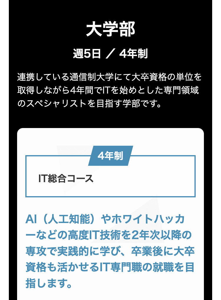大学部
週5日 / 4年制
連携している通信制大学にて大卒資格の単位を
取得しながら4年間でITを始めとした専門領域
のスペシャリストを目指す学部です。
IT総合コース
4年制
AI(人工知能) やホワイトハッカ
ーなどの高度IT技術を2年次以降の
専攻で実践的に学び、卒業後に大卒
資格も活かせるIT専門職の就職を目
指します。