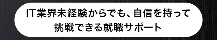 IT業界未経験からでも、 自信を持って
挑戦できる就職サポート