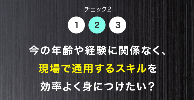 チェック2
1
2 3
今の年齢や経験に関係なく、
現場で通用するスキルを
効率よく身につけたい?