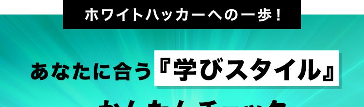 ホワイトハッカーへの一歩!
あなたに合う 『学びスタイル』
かんたんチェック
3問で完了