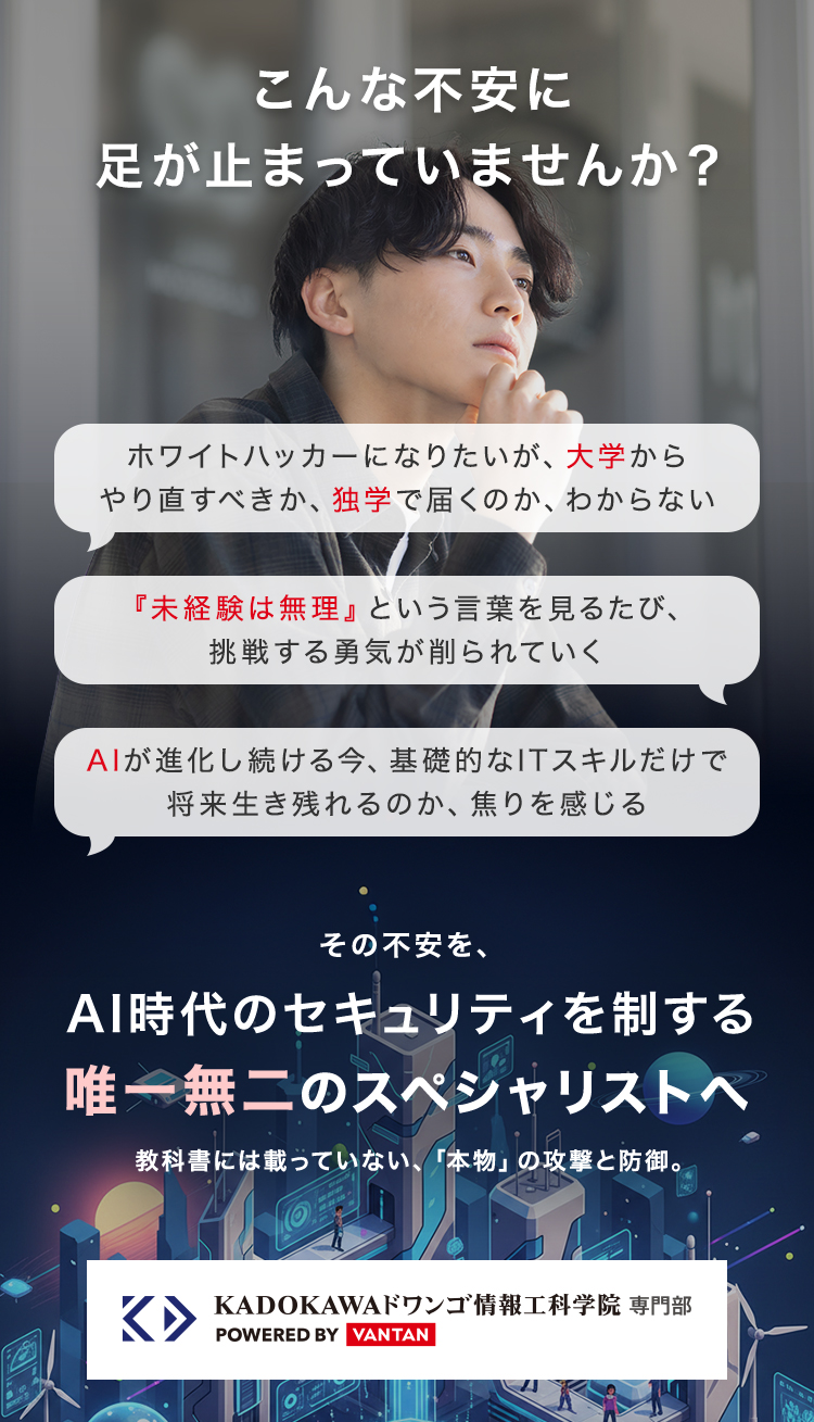 こんな不安に
足が止まっていませんか?
ホワイトハッカーになりたいが、 大学から
やり直すべきか、 独学で届くのか、わからない
『未経験は無理』 という言葉を見るたび、
挑戦する勇気が削られていく
AIが進化し続ける今、 基礎的なITスキルだけで
将来生き残れるのか、 焦りを感じる
その不安を、
AI時代のセキュリティを制する
唯一無二のスペシャリストへ
教科書には載っていない、 「本物」 の攻撃と防御。
K▸
KADOKAWAドワンゴ情報工科学院 専門部
POWERED BY VANTAN