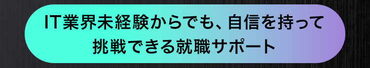 IT業界未経験からでも、 自信を持って
挑戦できる就職サポート