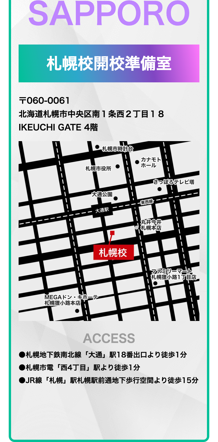 SAPPORO
札幌校開校準備室
〒060-0061
北海道札幌市中央区南1条西2丁目18
IKEUCHI GATE 4階
札幌市時計台
カナモト
札幌市役所
ホール
さっぽろテレビ塔
大通公園
東西線
大通駅
丸井今井
札幌本店
MEGAドン・キホーテ
札幌校
ファミリーマート
札幌狸小路1丁目店
札幌狸小路本店
ACCESS
●札幌地下鉄南北線 「大通」駅18番出口より徒歩1分
●札幌市電「西4丁目」駅より徒歩1分
●JR線 「札幌」 駅札幌駅前通地下歩行空間より徒歩15分