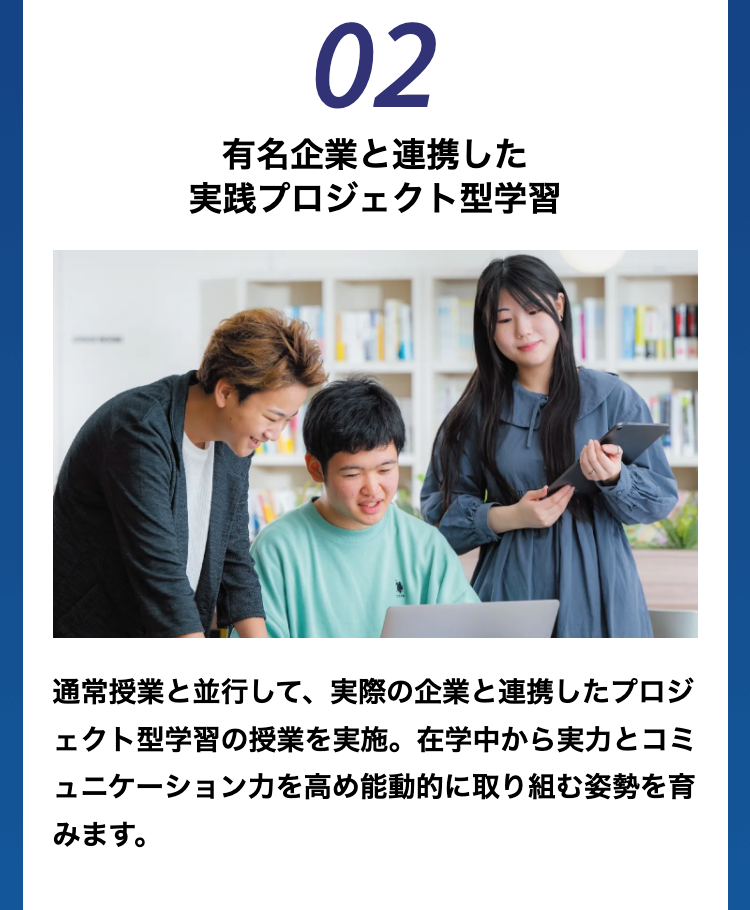 02
有名企業と連携した
実践プロジェクト型学習
通常授業と並行して、 実際の企業と連携したプロジ
ェクト型学習の授業を実施。 在学中から実力とコミ
ュニケーション力を高め能動的に取り組む姿勢を育
みます。