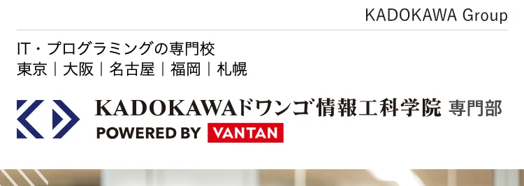 KADOKAWA Group
IT・プログラミングの専門校
東京 | 大阪 | 名古屋 | 福岡 | 札幌
K KADOKAWA ドワンゴ情報工科学院専門部
POWERED BY VANTAN
自分のペースで
_ITスキルを着実に習得
就職率
93.8%
未経験でもIT業界で活躍できる
ドワンゴ監修
最先端
カリキュラム
現役
エンジニア講師
100%
レベル別
クラス
通いやすい5校舎
東京校 大阪校 名古屋校 福岡校 札幌校
自分のペースで学べる週1通学コースも