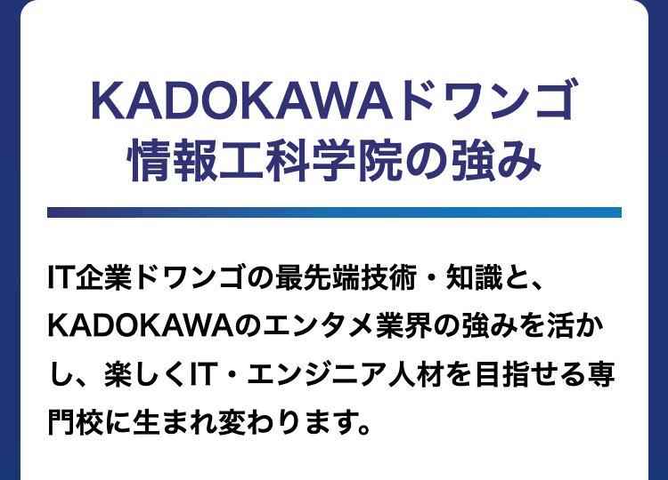 KADOKAWAドワンゴ
情報工科学院の強み
IT企業ドワンゴの最先端技術・知識と、
KADOKAWAのエンタメ業界の強みを活か
し、楽しくIT・エンジニア人材を目指せる専
門校に生まれ変わります。