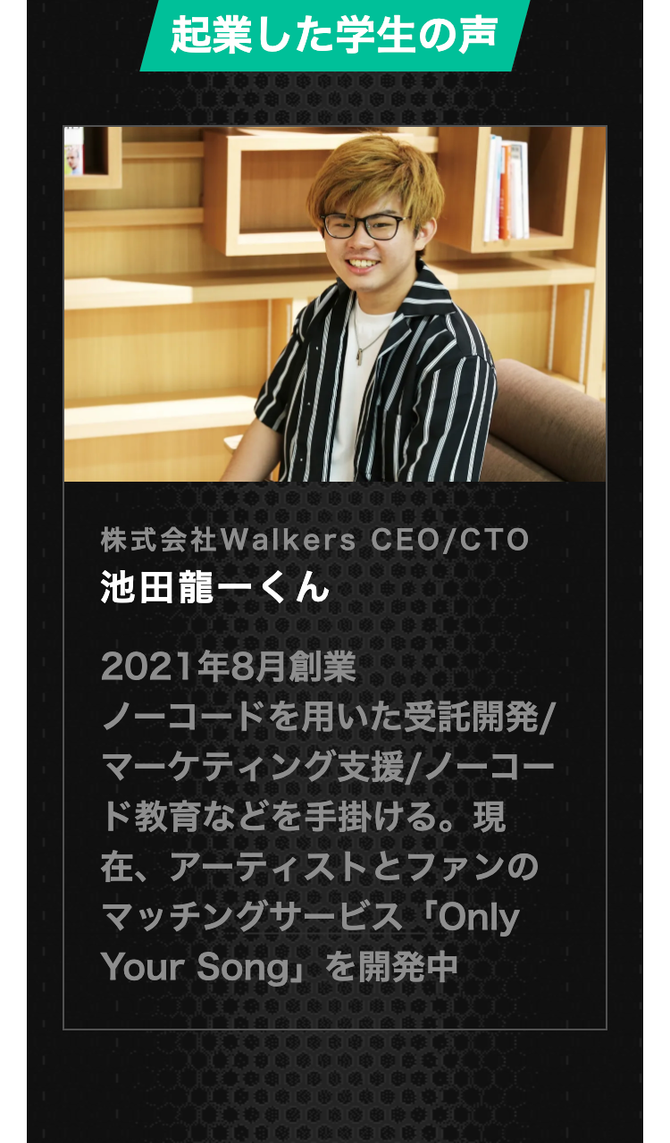 起業した学生の声
株式会社Walkers CEO/CTO
池田龍一くん
2021年8月創業
ノーコードを用いた受託開発/
マーケティング支援/ノーコー
ド教育などを手掛ける。 現
在、アーティストとファンの
マッチングサービス 「Only
Your Song」 を開発中