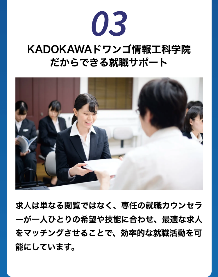 03
KADOKAWA ドワンゴ情報工科学院
だからできる就職サポート
求人は単なる閲覧ではなく、 専任の就職カウンセラ
ーが一人ひとりの希望や技能に合わせ、 最適な求人
をマッチングさせることで、 効率的な就職活動を可
能にしています。