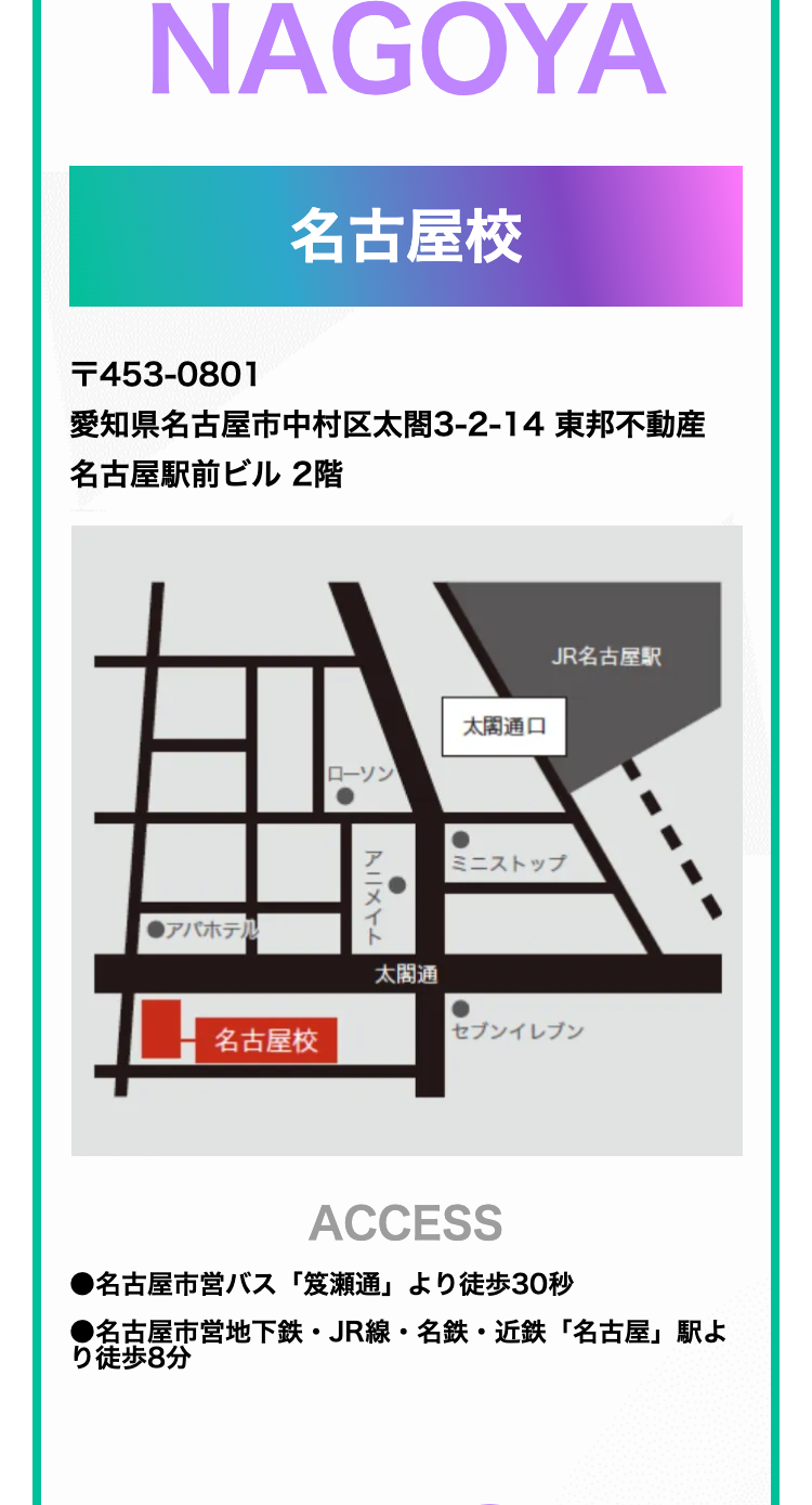 NAGOYA
名古屋校
T453-0801
愛知県名古屋市中村区太閤3-2-14 東邦不動産
名古屋駅前ビル 2階
アパホテル
JR名古屋駅
太閤通口
ローソン
アニメイト
ミニストップ
太閤通
名古屋校
セブンイレブン
ACCESS
●名古屋市営バス「笈瀬通」より徒歩30秒
•
●名古屋市営地下鉄 JR線 名鉄・近鉄「名古屋」駅よ
り徒歩8分