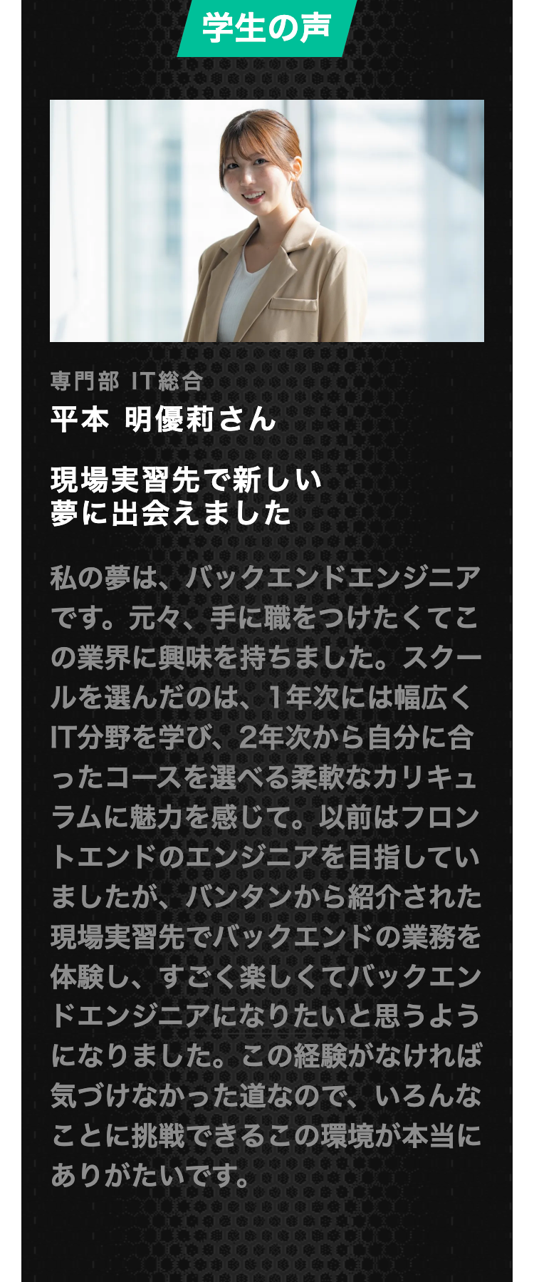 学生の声
専門部 IT総合
平本 明優莉さん
現場実習先で新しい
夢に出会えました
私の夢は、バックエンドエンジニア
です。 元々、手に職をつけたくてこ
の業界に興味を持ちました。 スクー
ルを選んだのは、 1年次には幅広く
IT分野を学び、 2年次から自分に合
ったコースを選べる柔軟なカリキュ
ラムに魅力を感じて。 以前はフロン
トエンドのエンジニアを目指してい
ましたが、 バンタンから紹介された
現場実習先でバックエンドの業務を
体験し、すごく楽しくてバックエン
ドエンジニアになりたいと思うよう
になりました。 この経験がなければ
気づけなかった道なので、いろんな
ことに挑戦できるこの環境が本当に
ありがたいです。