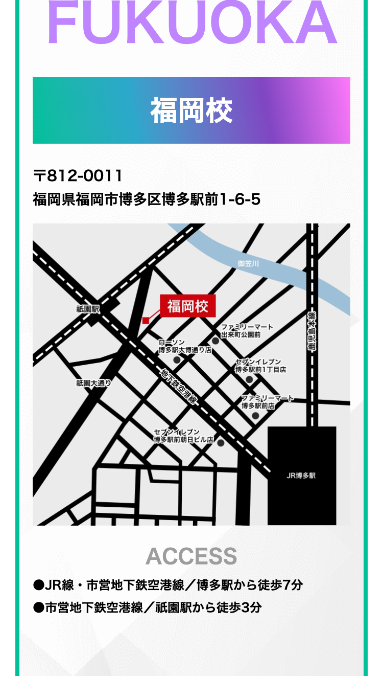 FUKUOKA
福岡校
F812-0011
福岡県福岡市博多区博多駅前1-6-5
御笠川
祇園駅
福岡校
ファミリーマート
祇園通り
ローソン
博多駅大博通り店
一地下鉄空港線
セブンイレブン
博多駅前朝日ビル店
●出来町公園前
セブンイレブン
博多駅前1丁目店
・ファミリーマート
博多駅前店
JR博多駅
ACCESS
●JR線・市営地下鉄空港線/博多駅から徒歩7分
●市営地下鉄空港線/祇園駅から徒歩3分