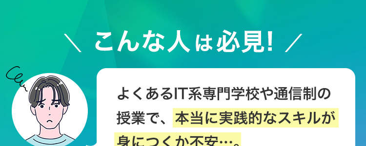 \ こんな人は必見! /
よくあるIT系専門学校や通信制の
授業で、本当に実践的なスキルが
身につくか不安…。
未経験からアプリ開発エンジニア
を目指したいが、 何から学べば良
いかわからない。
Cen
ITエンジニアとして、卒業後
すぐに現場で活躍できるレベルに
なれるか心配･･･。