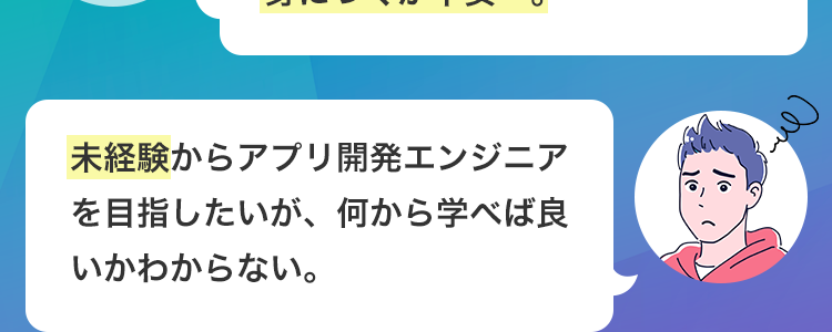 \ こんな人は必見! /
よくあるIT系専門学校や通信制の
授業で、本当に実践的なスキルが
身につくか不安…。
未経験からアプリ開発エンジニア
を目指したいが、 何から学べば良
いかわからない。
Cen
ITエンジニアとして、卒業後
すぐに現場で活躍できるレベルに
なれるか心配･･･。