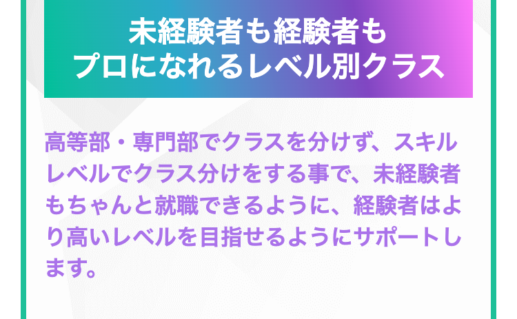 未経験者も経験者も
プロになれるレベル別クラス
高等部・専門部でクラスを分けず、スキル
レベルでクラス分けをする事で、未経験者
もちゃんと就職できるように、経験者はよ
り高いレベルを目指せるようにサポートし
ます。