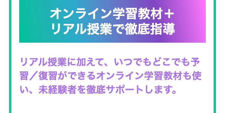 オンライン学習教材+
リアル授業で徹底指導
リアル授業に加えて、いつでもどこでも予
習復習ができるオンライン学習教材も使
い、未経験者を徹底サポートします。