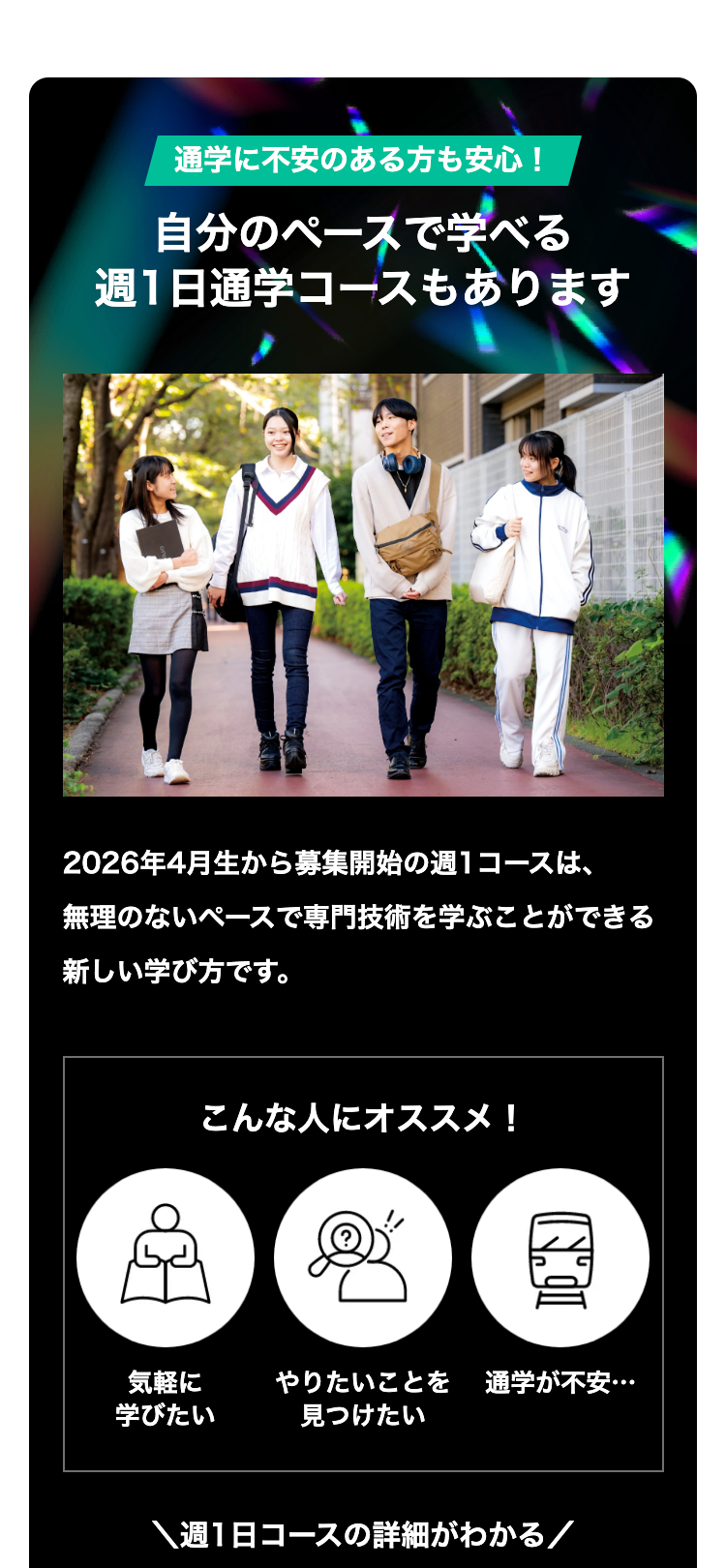 通学に不安のある方も安心!
自分のペースで学べる
週1日通学コースもあります
2026年4月生から募集開始の週1コースは、
無理のないペースで専門技術を学ぶことができる
新しい学び方です。
こんな人にオススメ!
気軽に
やりたいことを 通学が不安・・・
学びたい
見つけたい
週1日コースの詳細がわかる