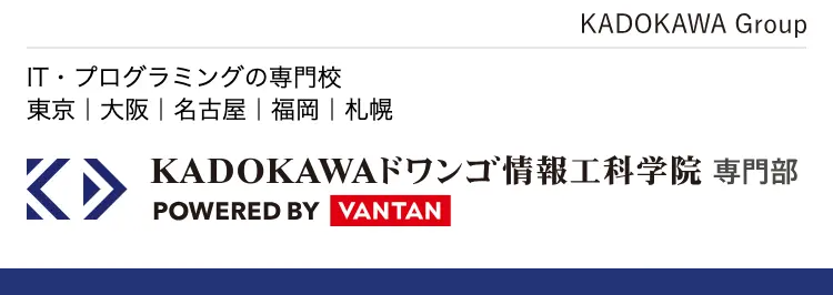 KADOKAWA Group
IT・プログラミングの専門校
東京 | 大阪 | 名古屋 | 福岡 | 札幌
K KADOKAWA ドワンゴ情報工科学院専門部
POWERED BY VANTAN
初心者から経験者まで
プロを目指せる学校
プログラミング
AI / データサイエンス
現役エンジニア講師
100%
ドワンゴ監修
最先端
カリキュラム
未経験者でも安心
レベル別
クラス
IT業界
アルバイト
就職率 93.8%