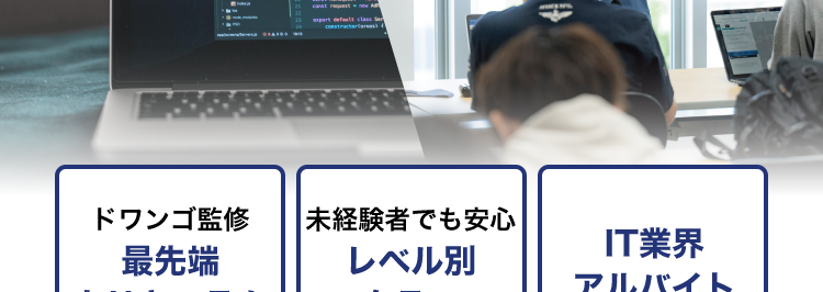 KADOKAWA Group
IT・プログラミングの専門校
東京 | 大阪 | 名古屋 | 福岡 | 札幌
K KADOKAWA ドワンゴ情報工科学院専門部
POWERED BY VANTAN
初心者から経験者まで
プロを目指せる学校
プログラミング
AI / データサイエンス
現役エンジニア講師
100%
ドワンゴ監修
最先端
カリキュラム
未経験者でも安心
レベル別
クラス
IT業界
アルバイト
就職率 93.8%