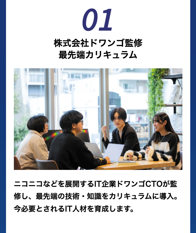 01
株式会社ドワンゴ監修
最先端カリキュラム
ニコニコなどを展開するIT企業ドワンゴCTOが監
修し、最先端の技術・知識をカリキュラムに導入。
今必要とされるIT人材を育成します。