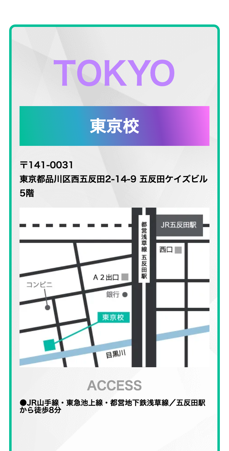 TOKYO
東京校
T141-0031
東京都品川区西五反田2-14-9 五反田ケイズビル
5階
A2出口
コンビニ
銀行
東京校
都営浅草線 五反田駅
JR五反田駅
西口
目黒川
ACCESS
●JR山手線 東急池上線 都営地下鉄浅草線/五反田駅
から徒歩8分