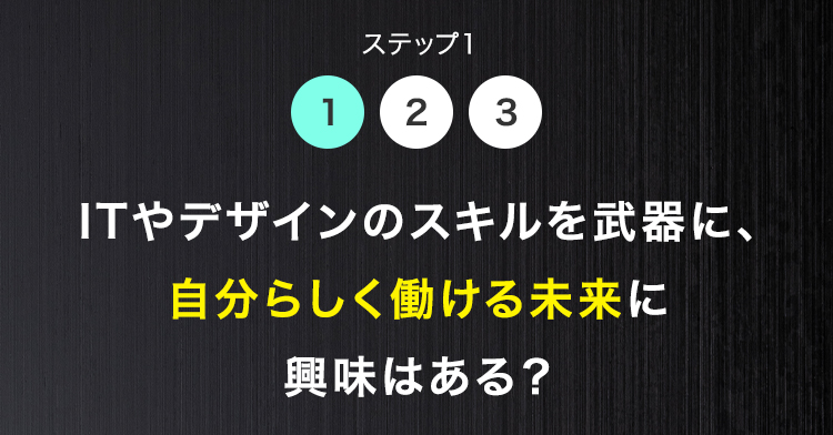 ステップ1
1 2 3
ITやデザインのスキルを武器に、
自分らしく働ける未来に
興味はある?