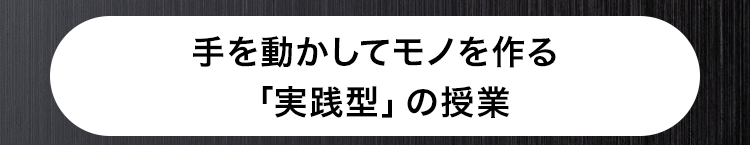 手を動かしてモノを作る
「実践型」 の授業