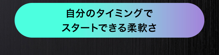 自分のタイミングで
スタートできる柔軟さ