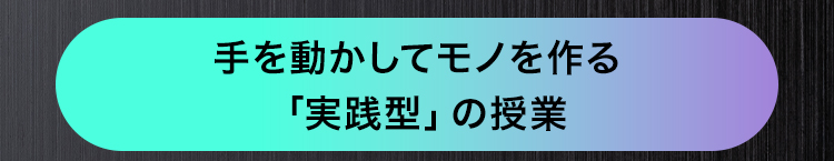 手を動かしてモノを作る
「実践型」 の授業