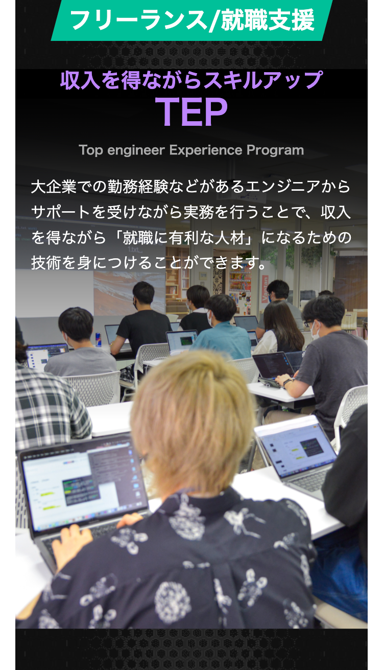 フリーランス/就職支援
収入を得ながらスキルアップ
TEP
Top engineer Experience Program
大企業での勤務経験などがあるエンジニアから
サポートを受けながら実務を行うことで、収入
を得ながら「就職に有利な人材」になるための
技術を身につけることができます。